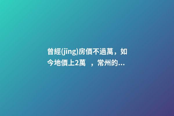 曾經(jīng)房價不過萬，如今地價上2萬，常州的房子還能買嗎，買哪里？